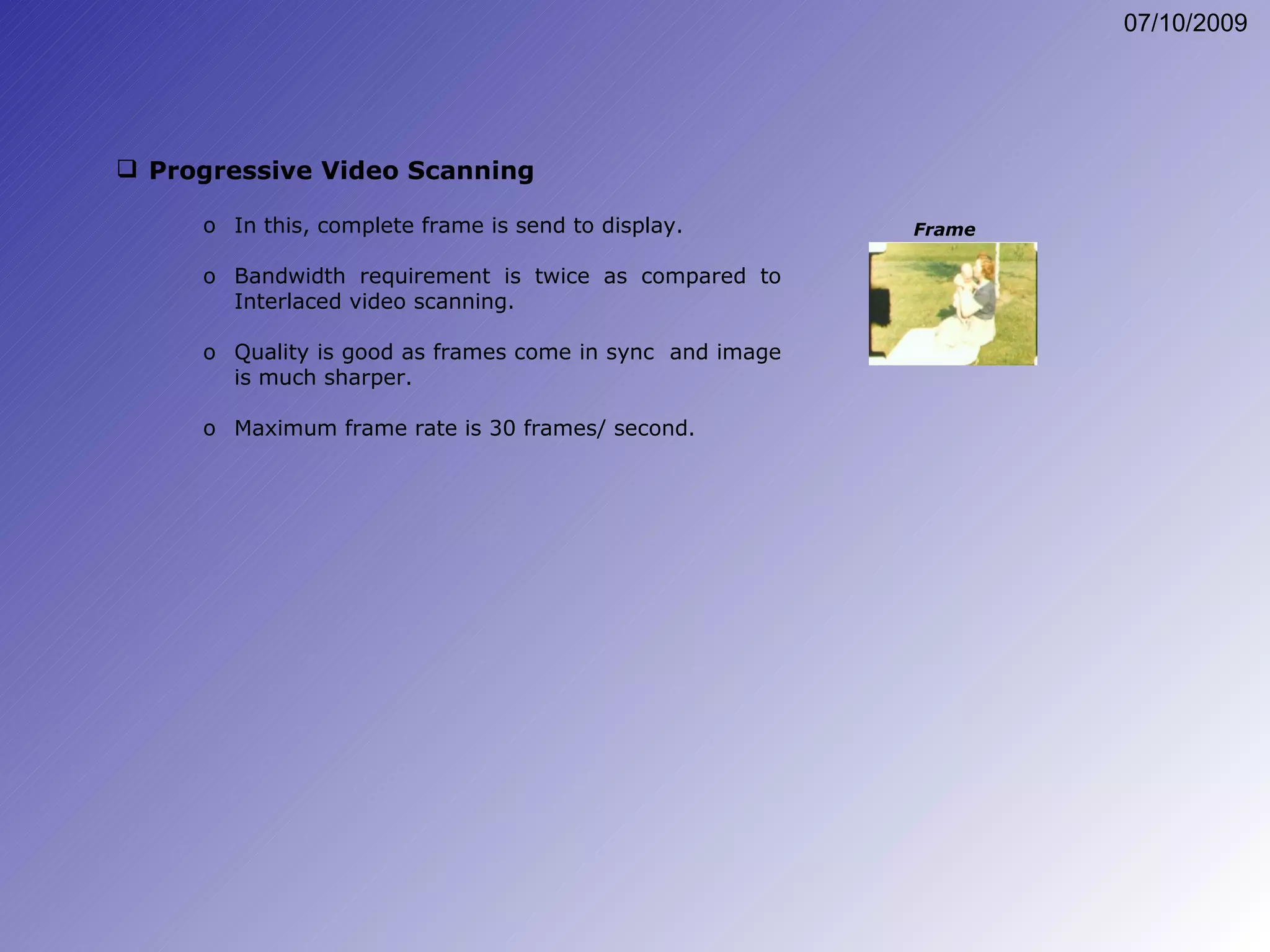 Progressive Video Scanning In this, complete frame is send to display. Bandwidth requirement is twice as compared to Interlaced video scanning. Quality is good as frames come in sync  and image is much sharper. Maximum frame rate is 30 frames/ second. Frame 