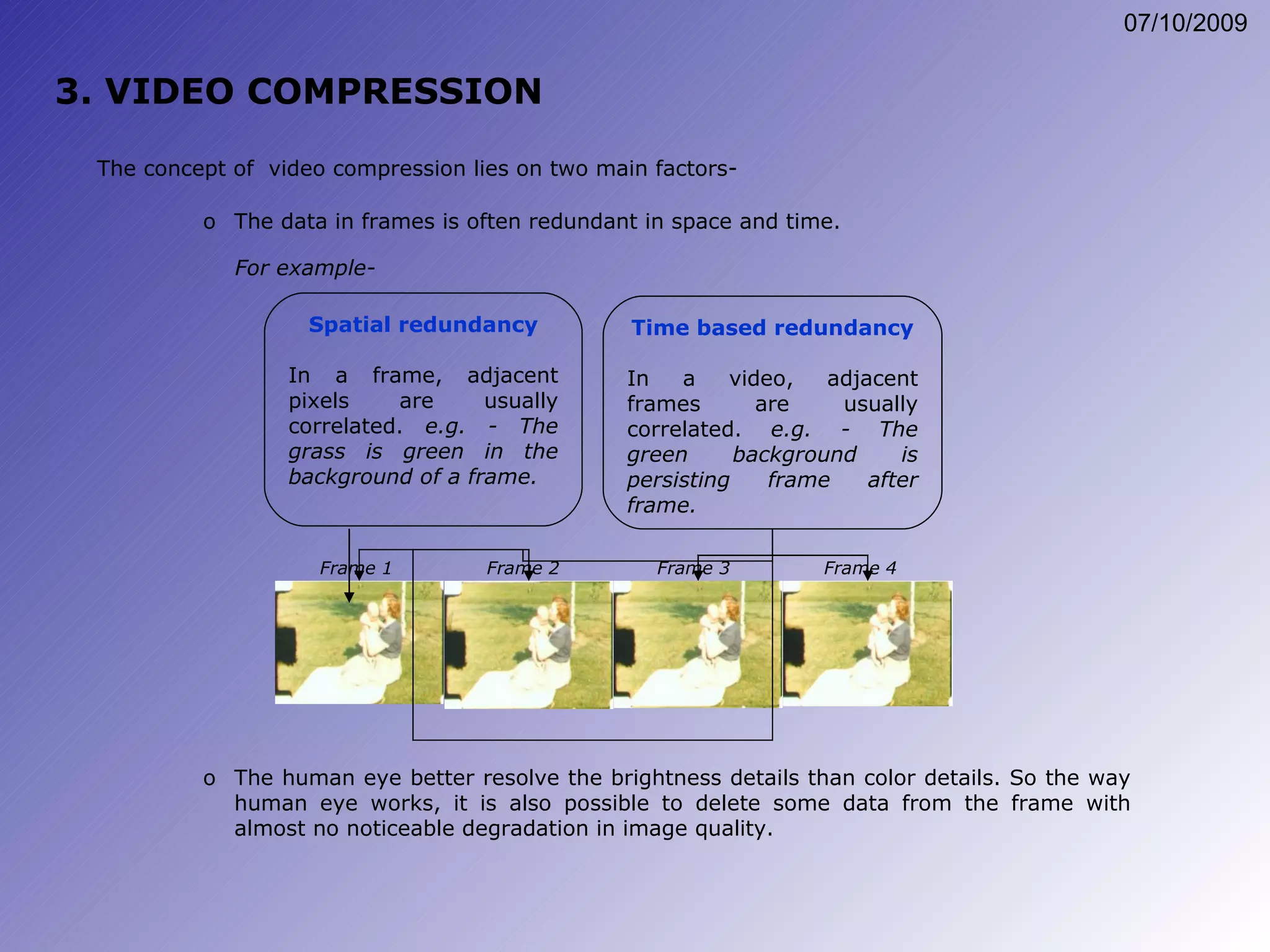 Spatial redundancy In a frame, adjacent pixels are usually correlated.  e.g. - The grass is green in the background of a frame. 3. VIDEO COMPRESSION The data in frames is often redundant in space and time. The concept of  video compression lies on two main factors- For example- The human eye better resolve the brightness details than color details. So the way human eye works, it is also possible to delete some data from the frame with almost no noticeable degradation in image quality. Time based redundancy In a video, adjacent frames are usually correlated.  e.g. - The green background is persisting frame after frame. Frame 1 Frame 2 Frame 3 Frame 4 