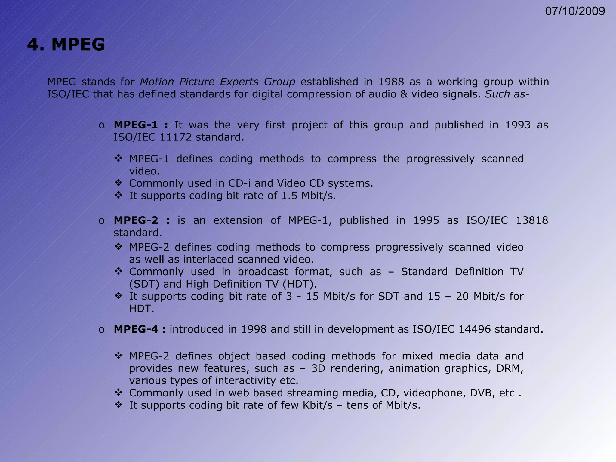 4. MPEG MPEG-1 :  It was the very first project of this group and published in 1993 as ISO/IEC 11172 standard. MPEG stands for  Motion Picture Experts Group  established in 1988 as a working group within ISO/IEC that has defined standards for digital compression of audio & video signals.  Such as- MPEG-1 defines coding methods to compress the progressively scanned video. Commonly used in CD-i and Video CD systems. It supports coding bit rate of 1.5 Mbit/s. MPEG-2 :  is an extension of MPEG-1, published in 1995 as ISO/IEC 13818 standard. MPEG-2 defines coding methods to compress progressively scanned video as well as interlaced scanned video. Commonly used in broadcast format, such as – Standard Definition TV (SDT) and High Definition TV (HDT). It supports coding bit rate of 3 - 15 Mbit/s for SDT and 15 – 20 Mbit/s for HDT. MPEG-4 :  introduced in 1998 and still in development as ISO/IEC 14496 standard. MPEG-2 defines object based coding methods for mixed media data and provides new features, such as – 3D rendering, animation graphics, DRM, various types of interactivity etc. Commonly used in web based streaming media, CD, videophone, DVB, etc . It supports coding bit rate of few Kbit/s – tens of Mbit/s. 