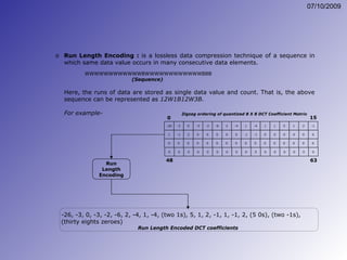 Run Length Encoding :  is a lossless data compression technique of a sequence in which same data value occurs in many consecutive data elements.  WWWWWWWWWWWWBWWWWWWWWWWWWBBB (Sequence)   Here, the runs of data are stored as single data value and count. That is, the above sequence can be represented as  12W1B12W3B. For example- -26, -3, 0, -3, -2, -6, 2, -4, 1, -4, (two 1s), 5, 1, 2, -1, 1, -1, 2, (5 0s), (two -1s), (thirty eights zeroes) Run Length Encoded DCT coefficients Run Length Encoding Zigzag ordering of quantized 8 X 8 DCT Coefficient Matrix -26 -3 -6 2 2 -1 0 -2 -4 1 -3 1 5 -4 1 1 0 0 0 0 0 0 0 0 0 0 0 0 0 0 0 0 0 15 1 -1 0 2 0 0 -1 0 -1 0 0 0 0 0 0 0 0 0 0 0 0 0 0 0 0 0 0 0 0 0 0 0 48 63 