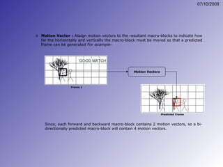 Motion Vectors Since, each forward and backward macro-block contains 2 motion vectors, so a bi-directionally predicted macro-block will contain 4 motion vectors. Motion Vector :  Assign motion vectors to the resultant macro-blocks to indicate how far the horizontally and vertically the macro-block must be moved so that a predicted frame can be generated  For example-   Predicted Frame Frame 1 