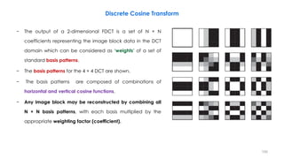 − The output of a 2-dimensional FDCT is a set of N × N
coefficients representing the image block data in the DCT
domain which can be considered as ‘weights’ of a set of
standard basis patterns.
− The basis patterns for the 4 × 4 DCT are shown.
− The basis patterns are composed of combinations of
horizontal and vertical cosine functions.
− Any image block may be reconstructed by combining all
N × N basis patterns, with each basis multiplied by the
appropriate weighting factor (coefficient).
100
Discrete Cosine Transform
 