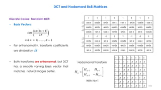 Discrete Cosine Transform DCT:
− Basis Vectors:
𝐶𝑂𝑆
𝑘𝜋 2𝑛 + 1
2𝑁
𝑘 & 𝑛 = 0, … … . , 𝑁 − 1
− For orthonormality, transform coefficients
are divided by 𝑵
− Both transforms are orthonormal, but DCT
has a smooth varying basis vector that
matches natural images better.
104
DCT and Hadamard 8x8 Matrices
1 1 1 1 1 1 1 1
cos x cos3x sin3x sin x - sin x - sin3x - cos3x - cos x
cos2x sin2x -sin2x -cos2x -cos2x -sin2x sin2x cos2x
cos3x -sin x -cos x -sin3x sin3x cos x sin x -cos3x
1 -1 -1 1 1 -1 -1 1
sin3x -cos x sin x cos3x -cos3x -sin x cos x -sin3x
sin2x -cos2x cos2x -sin2x -sin2x cos2x -cos2x sin2x
sin x -sin3x cos3x -cos x cos x -cos3x sin3x -sin x
2
2
2
2
2
2
1 1 1 1 1 1 1 1
1 1 1 1 -1 -1 -1 -1
1 1 -1 -1 -1 -1 1 1
1 1 -1 -1 1 1 -1 -1
1 -1 -1 1 1 -1 -1 1
1 -1 -1 1 -1 1 1 -1
1 -1 1 -1 -1 1 -1 1
1 -1 1 -1 1 -1 1 -1










11
11
nn
nn
n
HH
HH
H
With H0=1
Hadamanrd Transform
 