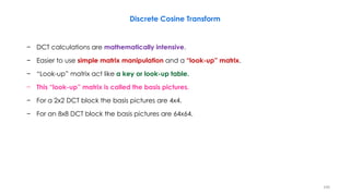 − DCT calculations are mathematically intensive.
− Easier to use simple matrix manipulation and a “look-up” matrix.
− “Look-up” matrix act like a key or look-up table.
− This “look-up” matrix is called the basis pictures.
− For a 2x2 DCT block the basis pictures are 4x4.
− For an 8x8 DCT block the basis pictures are 64x64.
Discrete Cosine Transform
106
 