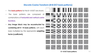 1078 × 8 DCT basis patterns
Discrete Cosine Transform (8×8 DCT basis patterns)
− The basis patterns for the 8 × 8 DCT are shown.
− The basis patterns are composed of
combinations of horizontal and vertical cosine
functions.
− Any image block may be reconstructed by
combining all N × N basis patterns, with each
basis multiplied by the appropriate weighting
factor (coefficient).
 