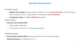The transform should
– Minimize the correlation among resulting coefficients, so that scalar quantization can be employed
without losing too much in coding efficiency compared to vector quantization
– Compact the energy into as few coefficients as possible
Optimal transform
− Karhunan Loeve Transform (KLT)
• Signal statistics dependent
• It is an optimum transform, for complete decorrelation
Suboptimal transform
− Discrete Cosine transform (DCT): nearly as good as KLT for common image signals
− Hadamard transform with all elements of +1, -1.
131
Why DCT? What Block Size?
 