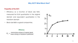 Properties of the DCT:
− Efficiency as a function of block size NxN,
measured for 8 bit quantization in the original
domain and equivalent quantization in the
transform domain
− Block size 8x8 is a good compromise.
133
Efficiency
Why DCT? What Block Size?
 