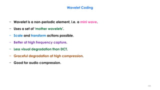 − Wavelet is a non-periodic element, i.e. a mini wave.
− Uses a set of ‘mother wavelets’.
− Scale and transform actions possible.
− Better at high frequency capture.
− Less visual degradation than DCT.
− Graceful degradation at high compression.
− Good for audio compression.
Wavelet Coding
134
 