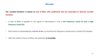 The ‘wavelet transform’ is based on sets of filters with coefficients that are equivalent to discrete wavelet
functions
− A pair of filters is applied to the signal to decompose it into a low frequency band (L) and a high
frequency band (H).
− Each band is subsampled by a factor of two, so that the two frequency bands each contain N/2 samples.
− With the correct choice of filters, this operation is reversible.
136
Wavelet
 