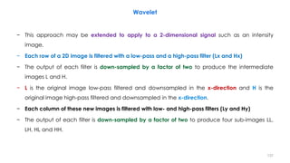 − This approach may be extended to apply to a 2-dimensional signal such as an intensity
image.
− Each row of a 2D image is filtered with a low-pass and a high-pass filter (Lx and Hx)
− The output of each filter is down-sampled by a factor of two to produce the intermediate
images L and H.
− L is the original image low-pass filtered and downsampled in the x-direction and H is the
original image high-pass filtered and downsampled in the x-direction.
− Each column of these new images is filtered with low- and high-pass filters (Ly and Hy)
− The output of each filter is down-sampled by a factor of two to produce four sub-images LL,
LH, HL and HH.
137
Wavelet
 