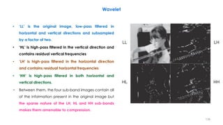 • ‘LL’ is the original image, low-pass filtered in
horizontal and vertical directions and subsampled
by a factor of two.
• ‘HL’ is high-pass filtered in the vertical direction and
contains residual vertical frequencies
• ‘LH’ is high-pass filtered in the horizontal direction
and contains residual horizontal frequencies
• ‘HH’ is high-pass filtered in both horizontal and
vertical directions.
− Between them, the four sub-band images contain all
of the information present in the original image but
the sparse nature of the LH, HL and HH sub-bands
makes them amenable to compression.
138
Wavelet
 