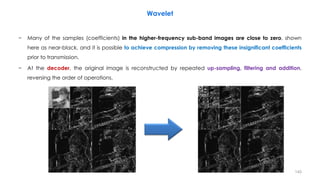 − Many of the samples (coefficients) in the higher-frequency sub-band images are close to zero, shown
here as near-black, and it is possible to achieve compression by removing these insignificant coefficients
prior to transmission.
− At the decoder, the original image is reconstructed by repeated up-sampling, filtering and addition,
reversing the order of operations.
140
Wavelet
 