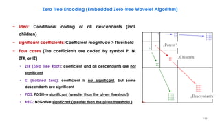 − Idea: Conditional coding of all descendants (incl.
children)
− significant coefficients: Coefficient magnitude > Threshold
− Four cases (The coefficients are coded by symbol P, N,
ZTR, or IZ)
• ZTR (Zero Tree Root): coefficient and all descendants are not
significant
• IZ (Isolated Zero): coefficient is not significant, but some
descendants are significant
• POS: POSitive significant (greater than the given threshold)
• NEG: NEGative significant (greater than the given threshold )
144
Zero Tree Encoding (Embedded Zero-tree Wavelet Algorithm)
 