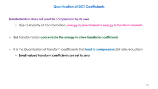 Transformation does not result in compression by its own
− Due to linearity of transformation, energy in pixel domain= energy in transform domain
− But transformation concentrate the energy in a few transform coefficients
− It is the Quantisation of transform coefficients that lead to compression (bit rate reduction)
− Small valued transform coefficients are set to zero
147
Quantisation of DCT Coefficients
 