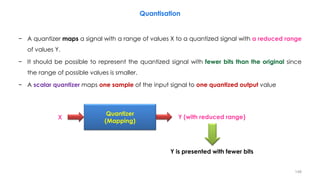 − A quantizer maps a signal with a range of values X to a quantized signal with a reduced range
of values Y.
− It should be possible to represent the quantized signal with fewer bits than the original since
the range of possible values is smaller.
− A scalar quantizer maps one sample of the input signal to one quantized output value
148
Quantisation
Quantizer
(Mapping)
X Y (with reduced range)
Y is presented with fewer bits
 