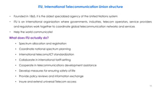 15
ITU, International Telecommunication Union structure
− Founded in 1865, it is the oldest specialized agency of the United Nations system
− ITU is an International organization where governments, industries, telecom operators, service providers
and regulators work together to coordinate global telecommunication networks and services
− Help the world communicate!
What does ITU actually do?
• Spectrum allocation and registration
• Coordinate national spectrum planning
• International telecoms/ICT standardization
• Collaborate in international tariff-setting
• Cooperate in telecommunications development assistance
• Develop measures for ensuring safety of life
• Provide policy reviews and information exchange
• Insure and extend universal Telecom access
 