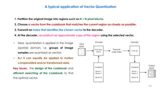 1. Partition the original image into regions such as N × N pixel blocks.
2. Choose a vector from the codebook that matches the current region as closely as possible.
3. Transmit an index that identifies the chosen vector to the decoder.
4. At the decoder, reconstruct an approximate copy of the region using the selected vector.
153
A typical application of Vector Quantization
− Here, quantization is applied in the image
(spatial) domain, i.e. groups of image
samples are quantized as vectors
− But it can equally be applied to motion
compensated and/or transformed data.
Key issues: the design of the codebook and
efficient searching of the codebook to find
the optimal vector.
 