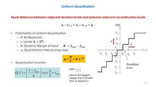Equal distances between adjacent decision levels and between adjacent reconstruction levels
𝒕𝒍 − 𝒕𝒍−𝟏 = 𝒓𝒍 − 𝒓𝒍−𝟏 = 𝒒
• Parameters of Uniform Quantization
– R: Bit Resolution
– L: Levels (𝑳 = 𝟐 𝑹)
– B: Dynamic Range of input 𝑩 = 𝒇 𝒎𝒂𝒙 – 𝒇 𝒎𝒊𝒏
– q: Quantization interval (step size)
• Quantization function
156
𝒒 =
𝑩
𝑳
= 𝑩. 𝟐−𝑹
Uniform Quantization
q
q
 