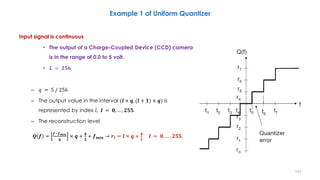 Input signal is continuous
• The output of a Charge-Coupled Device (CCD) camera
is in the range of 0.0 to 5 volt.
• 𝑳 = 𝟐𝟓𝟔
– 𝑞 = 5 / 256
– The output value in the interval (𝒍 × 𝒒, (𝒍 + 𝟏) × 𝒒) is
represented by index 𝑙, 𝒍 = 𝟎, … , 𝟐𝟓𝟓.
– The reconstruction level
𝑸 𝒇 =
𝒇−𝒇 𝒎𝒊𝒏
𝒒
× 𝒒 +
𝒒
𝟐
+ 𝒇 𝒎𝒊𝒏 → 𝒓𝒍 = 𝒍 × 𝒒 +
𝒒
𝟐
𝒍 = 𝟎, … , 𝟐𝟓𝟓.
157
Example 1 of Uniform Quantizer
 