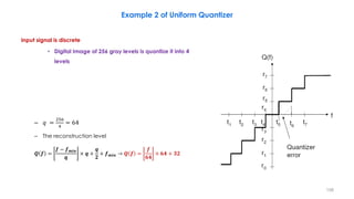 Input signal is discrete
• Digital Image of 256 gray levels is quantize it into 4
levels
– 𝑞 =
256
4
= 64
– The reconstruction level
𝑸 𝒇 =
𝒇 − 𝒇 𝒎𝒊𝒏
𝒒
× 𝒒 +
𝒒
𝟐
+ 𝒇 𝒎𝒊𝒏 → 𝑸 𝒇 =
𝒇
𝟔𝟒
× 𝟔𝟒 + 𝟑𝟐
158
Example 2 of Uniform Quantizer
 
