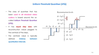 160
Uniform Threshold Quantiser (UTQ)
− The class of quantiser that has
been used in all standard video
codecs is based around the so-
called Uniform Threshold Quantiser
(UTQ).
− It has equal step sizes with
reconstruction values pegged to
the centroid of the steps.
− The centroid value is typically
defined midway between
quantisation intervals.
q q
 