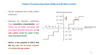 161
Uniform Threshold Quantiser (UTQ) and Bit Rate Control
− The DC coefficient has a fairly uniform
distribution.
− Although AC transform coefficients
have nonuniform characteristics, and
hence can be better quantised with
nonuniform quantiser step sizes, but bit
rate control would be easier if they
were quantised linearly.
− Hence, a key property of UTQ is that
the step sizes can be easily adapted
to facilitate bit rate control.
q q
 