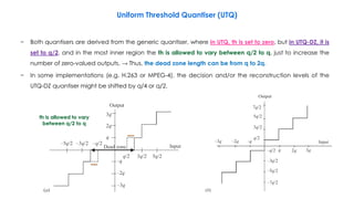 164
Uniform Threshold Quantiser (UTQ)
− Both quantisers are derived from the generic quantiser, where in UTQ, th is set to zero, but in UTQ-DZ, it is
set to q/2, and in the most inner region the th is allowed to vary between q/2 to q, just to increase the
number of zero-valued outputs. → Thus, the dead zone length can be from q to 2q.
− In some implementations (e.g. H.263 or MPEG-4), the decision and/or the reconstruction levels of the
UTQ-DZ quantiser might be shifted by q/4 or q/2.
th is allowed to vary
between q/2 to q
 