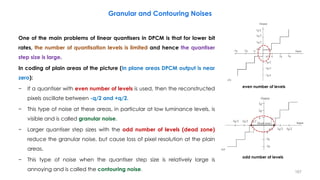 One of the main problems of linear quantisers in DPCM is that for lower bit
rates, the number of quantisation levels is limited and hence the quantiser
step size is large.
In coding of plain areas of the picture (In plane areas DPCM output is near
zero):
− If a quantiser with even number of levels is used, then the reconstructed
pixels oscillate between -q/2 and +q/2.
− This type of noise at these areas, in particular at low luminance levels, is
visible and is called granular noise.
− Larger quantiser step sizes with the odd number of levels (dead zone)
reduce the granular noise, but cause loss of pixel resolution at the plain
areas.
− This type of noise when the quantiser step size is relatively large is
annoying and is called the contouring noise. 167
Granular and Contouring Noises
even number of levels
odd number of levels
 