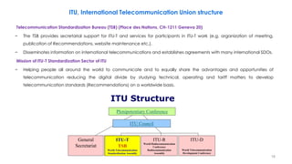 18
ITU, International Telecommunication Union structure
Telecommunication Standardization Bureau (TSB) (Place des Nations, CH-1211 Geneva 20)
− The TSB provides secretarial support for ITU-T and services for participants in ITU-T work (e.g. organization of meeting,
publication of Recommendations, website maintenance etc.).
− Disseminates information on international telecommunications and establishes agreements with many international SDOs.
Mission of ITU-T Standardization Sector of ITU
− Helping people all around the world to communicate and to equally share the advantages and opportunities of
telecommunication reducing the digital divide by studying technical, operating and tariff matters to develop
telecommunication standards (Recommendations) on a worldwide basis.
 