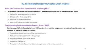 19
ITU, International Telecommunication Union structure
World Telecommunication Standardization Assembly (WTSA)
− WTSA sets the overall direction and structure for ITU-T, meets every four years and for the next four-year period:
• Defines the general policy for the Sector
• Establishes the study groups (SG)
• Approves SG work programmes
• Appoints SG chairmen and vice-chairmen
Telecommunication Standardization Advisory Group (TSAG)
− TSAG provides ITU-T with flexibility between WTSAs, and reviews priorities, programmes, operations, financial matters and
strategies for the Sector (meets ~~ 9 months )
• Follows up on accomplishment of the work programme
• Restructures and establishes ITU-T study groups
• Provides guidelines to the study groups
• Advises the TSB Director
• Produces the A-series Recommendations on organization and working procedures
 