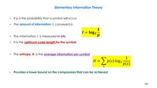 199
Elementary Information Theory
− If p is the probability that a symbol will occur
− The amount of information, I, conveyed is:
− The information, I, is measured in bits
− It is the optimum code length for the symbol
− The entropy, H, is the average information per symbol
− Provides a lower bound on the compression that can be achieved
𝑰 = 𝐥𝐨𝐠 𝟐
𝟏
𝒑
𝐻 = ෍
𝑠
𝑝 𝑠 log2
1
𝑝(𝑠)
 