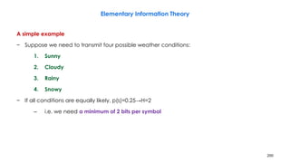 200
Elementary Information Theory
A simple example
− Suppose we need to transmit four possible weather conditions:
1. Sunny
2. Cloudy
3. Rainy
4. Snowy
− If all conditions are equally likely, p(s)=0.25→H=2
– i.e. we need a minimum of 2 bits per symbol
 