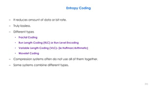 – It reduces amount of data or bit rate.
– Truly lossless.
– Different types
• Fractal Coding
• Run Length Coding (RLC) or Run Level Encoding
• Variable Length Coding (VLC)– [ie Huffman/Arithmetic]
• Wavelet Coding
– Compression systems often do not use all of them together.
– Some systems combine different types.
Entropy Coding
202
 