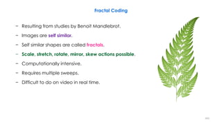 − Resulting from studies by Benoit Mandlebrot.
− Images are self similar.
− Self similar shapes are called fractals.
− Scale, stretch, rotate, mirror, skew actions possible.
− Computationally intensive.
− Requires multiple sweeps.
− Difficult to do on video in real time.
Fractal Coding
203
 