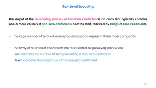The output of the re-ordering process of transform coefficient is an array that typically contains
one or more clusters of non-zero coefficients near the start, followed by strings of zero coefficients.
− The large number of zero values may be encoded to represent them more compactly.
− The array of re-ordered coefficients are represented as (run,level) pairs where
run: indicates the number of zeros preceding a non-zero coefficient.
level: indicates the magnitude of the non-zero coefficient.
207
Run-Level Encoding
 
