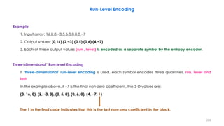 Example
1. Input array: 16,0,0,−3,5,6,0,0,0,0,−7
2. Output values: (0,16),(2,−3),(0,5),(0,6),(4,−7)
3. Each of these output values (run , level) is encoded as a separate symbol by the entropy encoder.
Three-dimensional’ Run-level Encoding
If ‘three-dimensional’ run-level encoding is used, each symbol encodes three quantities, run, level and
last.
In the example above, if –7 is the final non-zero coefficient, the 3-D values are:
(0, 16, 0), (2, −3, 0), (0, 5, 0), (0, 6, 0), (4, −7, 1)
The 1 in the final code indicates that this is the last non-zero coefficient in the block.
208
Run-Level Encoding
 