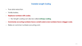 – True data reduction.
– Totally lossless.
– Replaces numbers with codes.
• Run length coding can also be called entropy coding.
– Commonly occurring numbers have a small code & rare numbers have a bigger code.
– Relies on common numbers occurring a lot.
Variable Length Coding
212
 