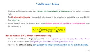 − The lengths of the codes should vary inversely with the probability of occurrences of the various symbols in
VLC.
− The bit rate required to code these symbols is the inverse of the logarithm of probability, p, at base 2 (bits),
that is,𝐥𝐨𝐠 𝟐 𝟏/𝐩.
− Hence, the entropy of the symbols, which is the minimum average bits required to code the symbols, can
be calculated as
There are two types of VLC, Huffman and Arithmetic coding.
− It is noted that Huffman coding is a simple VLC, but its compression can never reach as low as the entropy
due to the constraint that the assigned symbols must have an integral number of bits.
− However, the arithmetic coding can approach the entropy since the symbols are not coded individually.
213
Variable Length Coding
𝐻 𝑥 = ෍
𝑠
𝑝 𝑠 log2
1
𝑝(𝑠)
= − ෍
𝑖=0
𝑛
𝑃𝑖 log2 𝑃𝑖
 