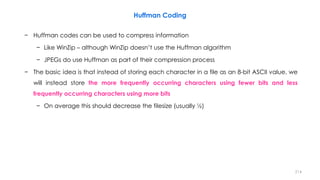 Huffman Coding
− Huffman codes can be used to compress information
− Like WinZip – although WinZip doesn’t use the Huffman algorithm
− JPEGs do use Huffman as part of their compression process
− The basic idea is that instead of storing each character in a file as an 8-bit ASCII value, we
will instead store the more frequently occurring characters using fewer bits and less
frequently occurring characters using more bits
− On average this should decrease the filesize (usually ½)
214
 