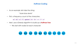Huffman Coding
− As an example, lets take the string:
“duke blue devils”
− First, a frequency count of the characters:
e:3, d:2, u:2, l:2, space:2, k:1, b:1, v:1, i:1, s:1
− Next, use a Greedy algorithm to build up a Huffman Tree
− We start with nodes for each character
e,3 d,2 u,2 l,2 sp,2 k,1 b,1 v,1 i,1 s,1
215
 