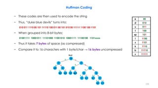 Huffman Coding
− These codes are then used to encode the string
− Thus, “duke blue devils” turns into:
010 011 1110 00 101 11110 100 011 00 101 010 00 11111 1100 100 1101
− When grouped into 8-bit bytes:
01001111 10001011 11101000 11001010 10001111 11100100 1101xxxx
− Thus it takes 7 bytes of space (as compressed)
− Compare it to 16 characters with 1 byte/char → 16 bytes uncompressed
228
e 00
d 010
u 011
l 100
sp 101
i 1100
s 1101
k 1110
b 11110
v 11111
0
1
0 0
0 0
0
1 1
1
1
Root
1
1
11
0
0
0
e,3
d,2 u,2 l,2 sp,2
k,1i,1 s,1
2
b,1 v,1
2
3
44 5
7 9
16
 