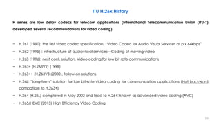 23
H series are low delay codecs for telecom applications (International Telecommunication Union (ITU-T)
developed several recommendations for video coding)
− H.261 (1990): the first video codec specification, “Video Codec for Audio Visual Services at p x 64kbps”
− H.262 (1995) : Infrastructure of audiovisual services—Coding of moving video
− H.263 (1996): next conf. solution, Video coding for low bit rate communications
− H.263+ (H.263V2) (1998)
− H.263++ (H.263V3)(2000), follow-on solutions
− H.26L: “long-term” solution for low bit-rate video coding for communication applications (Not backward
compatible to H.263+)
− H.264 (H.26L) completed in May 2003 and lead to H.264: known as advanced video coding (AVC)
− H.265/HEVC (2013) High Efficiency Video Coding
ITU H.26x History
 