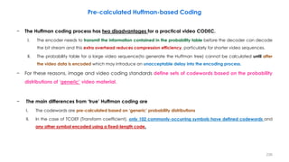 − The Huffman coding process has two disadvantages for a practical video CODEC.
I. The encoder needs to transmit the information contained in the probability table before the decoder can decode
the bit stream and this extra overhead reduces compression efficiency, particularly for shorter video sequences.
II. The probability table for a large video sequence(to generate the Huffman tree) cannot be calculated until after
the video data is encoded which may introduce an unacceptable delay into the encoding process.
− For these reasons, image and video coding standards define sets of codewords based on the probability
distributions of ‘generic’ video material.
− The main differences from ‘true’ Huffman coding are
I. The codewords are pre-calculated based on ‘generic’ probability distributions
II. In the case of TCOEF (Transform coefficient), only 102 commonly-occurring symbols have defined codewords and
any other symbol encoded using a fixed-length code.
236
Pre-calculated Huffman-based Coding
 