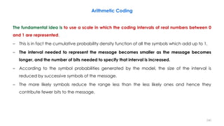 The fundamental idea is to use a scale in which the coding intervals of real numbers between 0
and 1 are represented.
– This is in fact the cumulative probability density function of all the symbols which add up to 1.
– The interval needed to represent the message becomes smaller as the message becomes
longer, and the number of bits needed to specify that interval is increased.
– According to the symbol probabilities generated by the model, the size of the interval is
reduced by successive symbols of the message.
– The more likely symbols reduce the range less than the less likely ones and hence they
contribute fewer bits to the message.
Arithmetic Coding
240
 