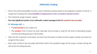 – Once the symbol probability is known, each individual symbol needs to be assigned a portion of the [0, 1)
range that corresponds to its probability of appearance in the cumulative density function.
– The character range is [lower, upper).
– The most significant portion of an arithmetic coded message is the first symbol to be encoded.
– Ex: Message eaii! →
• The first symbol to be coded is e
• The symbol ! that is known by both decoder and encoder is used for the end of decoding symbol,
and the decoding process is terminated.
– After the first character is encoded, we know that the lower number and the upper number now bind our
range for the output.
– Each new symbol to be encoded will further restrict the possible range of the output number during the
rest of the encoding process.
Arithmetic Coding
241
 