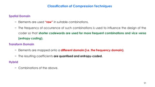 31
Spatial Domain
− Elements are used “raw” in suitable combinations.
− The frequency of occurrence of such combinations is used to influence the design of the
coder so that shorter codewords are used for more frequent combinations and vice versa
(entropy coding).
Transform Domain
− Elements are mapped onto a different domain (i.e. the frequency domain).
− The resulting coefficients are quantised and entropy-coded.
Hybrid
− Combinations of the above.
Classification of Compression Techniques
 