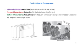 − Spatial Redundancy Reduction (pixels inside a picture are similar)
− Temporal Redundancy Reduction (Similarity between the frames)
− Statistical Redundancy Reduction (more frequent symbols are assigned short code words and
less frequent ones longer words)
The Principle of Compression
45
 