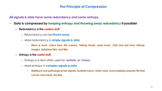 All signals & data have some redundancy and some entropy.
– Data is compressed by keeping entropy and throwing away redundancy if possible!
– Redundancy is the useless stuff.
– Redundancy can be thrown away
– More redundancy in simple signals & data
• Black & burst, colour bars, flat scenery, talking heads, quiet music, 1kHz sine test tone, bitmap
images, database files, text files.
– Entropy is the useful stuff.
– Entropy is a term often used for ‘activity’ or ‘chaos’.
– More entropy in complex signals & data
• Multiburst and pathological test signals, football match, white noise, executables(computer file that
can be executed), DLL files.
48
The Principle of Compression
 