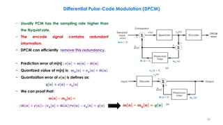 − Usually PCM has the sampling rate higher than
the Nyquist rate.
− The encode signal contains redundant
information.
− DPCM can efficiently remove this redundancy.
− Prediction error of m[n] : 𝒆 𝒏 = 𝒎 𝒏 − ෝ𝒎 𝒏
− Quantized value of m[n] is: 𝒎 𝒒 𝒏 = 𝒆 𝒒 𝒏 + ෝ𝒎 𝒏
− Quantization error of 𝒆 𝒏 is defines as:
𝒒 𝒏 ≜ 𝒆[𝒏] − 𝒆 𝒒 𝒏
− We can proof that:
𝒎 𝒏 − 𝒎 𝒒 𝒏 =
( ෝ𝒎 𝒏 + 𝒆 𝒏 )- (𝒆 𝒒 𝒏 + ෝ𝒎 𝒏 )=𝒆 𝒏 − 𝒆 𝒒 𝒏 = 𝒒 𝒏
Differential Pulse-Code Modulation (DPCM)
59
𝒎 𝒏 − 𝒎 𝒒 𝒏 = 𝒒 𝒏
𝒎[𝒏 + 𝟏]
ෝ𝒎 [𝒏 + 𝟏]
ෝ𝒎 [𝒏 + 𝟏]
𝒎 𝒒 [𝒏]
𝒎 𝒒 [𝒏]
𝒆 𝒒 [𝒏 + 𝟏]
 