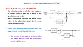 𝒎 𝒏 − 𝒎 𝒒 𝒏 = 𝒆 𝒏 − 𝒆 𝒒 𝒏 = 𝒒 𝒏 means that:
− The pointwise coding error in the input sequence
is exactly equal to q(n) that is equal to the
quantization error in e(n)
− With a reasonable predictor the mean square
value of the differential signal e(n) is much
smaller than that of m(n)
− For the same mean square quantization error, e[n]
requires fewer quantization bits than m[n]
⇒ The number of bits required for transmission
has been reduced while the quantization
error is kept the same.
Differential Pulse-Code Modulation (DPCM)
60
 